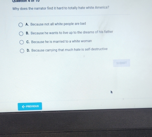 Why does the narrator find it hard to totally hate white America?
A. Because not all white people are bad
B. Because he wants to live up to the dreams of his father
C. Because he is married to a white woman
D. Because carrying that much hate is self-destructive
SUBMIT
- PREVIOUS