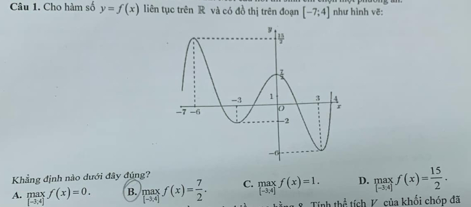 Cho hàm số y=f(x) liên tục trên R và có đồ thị trên đoạn [-7;4] như hình vẽ:
Khẳng định nào dưới đây đúng?
A. .beginarrayr max [-3;4]endarray. f(x)=0. B. max f(x)= 7/2 . C. beginbmatrix max -3;4endbmatrix f(x)=1. D. underset (-3,4)(5.f(x)= 15/2 .
[-3;4]
hằng 8 Tính thể tích V. của khối chóp đã