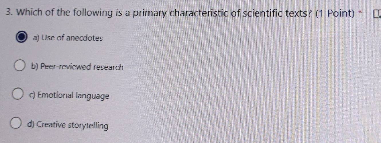 Which of the following is a primary characteristic of scientific texts? (1 Point) *
a) Use of anecdotes
b) Peer-reviewed research
c) Emotional language
d) Creative storytelling