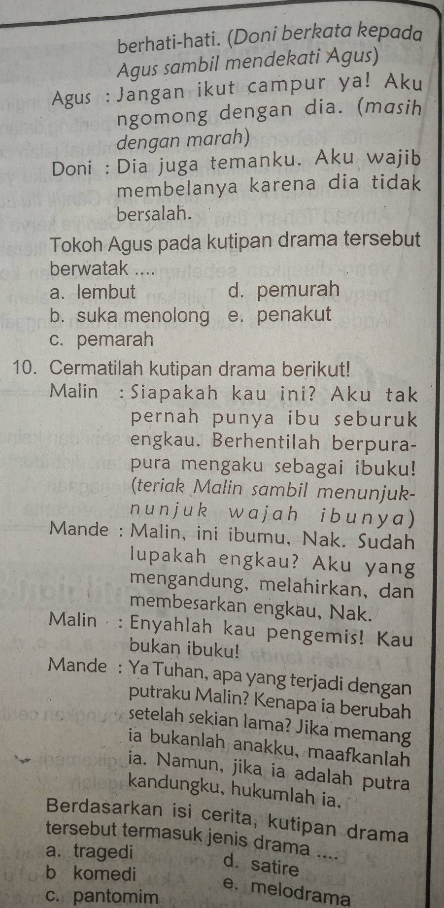 berhati-hati. (Doni berkata kepada
Agus sambil mendekati Agus)
Agus : Jangan ikut campur ya! Aku
ngomong dengan dia. (masih
dengan marah)
Doni : Dia juga temanku. Aku wajib
membelanya karena dia tidak
bersalah.
Tokoh Agus pada kutipan drama tersebut
berwatak ....
a. lembut d. pemurah
b. suka menolong e. penakut
c. pemarah
10. Cermatilah kutipan drama berikut!
Malin :Siapakah kau ini? Aku tak
pernah punya ibu seburuk
engkau. Berhentilah berpura-
pura mengaku sebagai ibuku!
(teriak Malin sambil menunjuk-
n un j uk wajah ibuny a )
* Mande : Malin, ini ibumu, Nak. Sudah
lupakah engkau? Aku yang
mengandung, melahirkan, dan
membesarkan engkau, Nak.
Malin : Enyahlah kau pengemis! Kau
bukan ibuku!
Mande : Ya Tuhan, apa yang terjadi dengan
putraku Malin? Kenapa ia berubah
setelah sekian lama? Jika memang
ia bukanlah anakku, maafkanlah
ia. Namun, jika ia adalah putra
kandungku, hukumlah ia.
Berdasarkan isi cerita, kutipan drama
tersebut termasuk jenis drama ....
a. tragedi
d. satire
b komedi
e. melodrama
c. pantomim