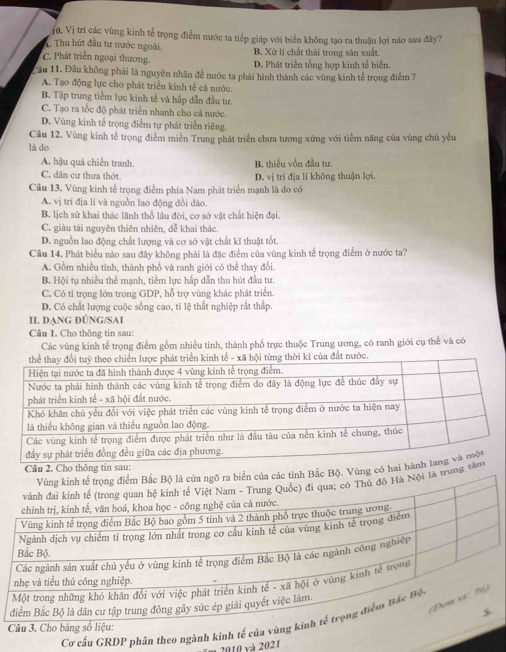 Vị trí các vùng kinh tế trọng điểm nước ta tiếp giáp với biển không tạo ra thuận lợi nào sau đây?
A. Thu hút đầu tư nước ngoài.
B. Xử lí chất thải trong sản xuất.
C. Phát triển ngoại thương.
D. Phát triển tổng hợp kinh tế biển.
Câu 11. Đâu không phải là nguyên nhân đề nước ta phải hình thành các vùng kinh tế trọng điểm ?
A. Tạo động lực cho phát triển kinh tế cả nước.
B. Tập trung tiềm lực kinh tế và hấp dẫn đầu tư.
C. Tạo ra tốc độ phát triển nhanh cho cả nước.
D. Vùng kinh tế trọng điểm tự phát triển riêng.
Câu 12. Vùng kinh tế trọng điểm miền Trung phát triển chưa tương xứng với tiềm năng của vùng chủ yếu
là do
A. hậu quả chiến tranh. B. thiếu vốn đầu tư.
C. dân cư thưa thớt. D. vị trí địa lí không thuận lợi.
Câu 13. Vùng kinh tế trọng điểm phía Nam phát triển mạnh là do có
A. vị trí địa lí và nguồn lao động dồi dào.
B. lịch sử khai thác lãnh thổ lâu đời, cơ sở vật chất hiện đại.
C. giàu tài nguyên thiên nhiên, dễ khai thác.
D. nguồn lao động chất lượng và cơ sở vật chất kĩ thuật tốt.
Câu 14. Phát biểu nào sau đây không phải là đặc điểm của vùng kinh tế trọng điểm ở nước ta?
A. Gồm nhiều tỉnh, thành phố và ranh giới có thể thay đổi.
B. Hội tụ nhiều thể mạnh, tiềm lực hấp dẫn thu hút đầu tư.
C. Có tỉ trọng lớn trong GDP, hỗ trợ vùng khác phát triển.
D. Có chất lượng cuộc sống cao, tỉ lệ thất nghiệp rất thấp.
II. DẠNG ĐÚNG/SAI
Câu 1. Cho thông tin sau:
Các vùng kinh tế trọng điểm gồm nhiều tinh, thành phố trực thuộc Trung ương, có ranh giới cụ thể và có
nh tế - xã hội từng thời kì của đất nước.
Câu 2. Cho thông tin sau:
Bộ. Vùng có hai h
trung 
Cơ cấu GRDP phân theo ngành kinh tế của vù
ăm 2010 và 2021