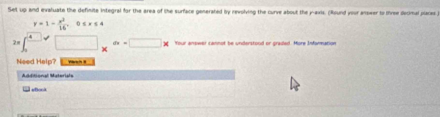 Set up and evaluate the definite integral for the area of the surface generated by revolving the curve about the y-axis. (Round your answer to three decimal places.)
y=1- x^2/16 , 0≤ x≤ 4
2π □ _xdx=□ x Your answer cannot be understood or graded. More Information 
Need Help? Wartch i 
Additional Materials 
eBock