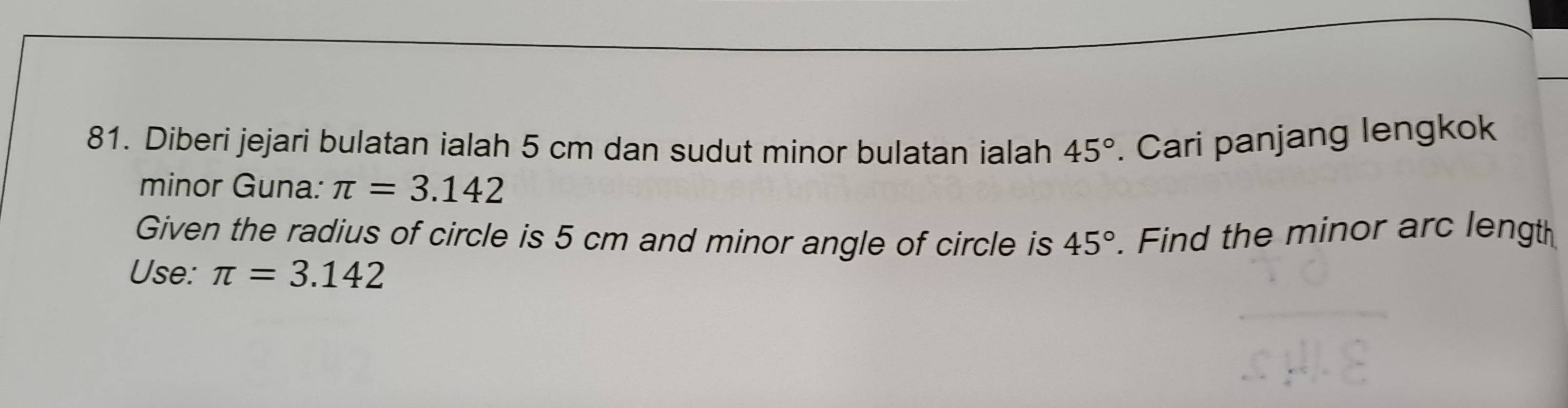 Diberi jejari bulatan ialah 5 cm dan sudut minor bulatan ialah 45°. Cari panjang lengkok 
minor Guna: π =3.142
Given the radius of circle is 5 cm and minor angle of circle is 45°
Use: π =3.142. Find the minor arc length