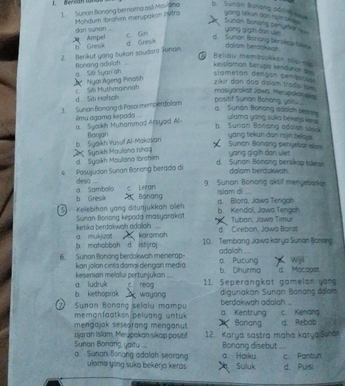 Berian ton 
1. Sunan Bonang bernama asli Mauiana b. Sunan Barang odc a sese
Mahdum Ibrahim merupakan putra yong tekun dan rajin tke u .
Surian Bonáng peniyeba Hon
dori sunan
yang gigin dan yle
Ampel c. Gin
b Gresik d Gresik
d. Sunan Bonang berslop takes
2. Berikut yong bukan saudara Junan
dalam berdokwah.
D Beliau memäsükken niloi-nie
Bonang adalah
keislamon berupa kendurian b
a Siti Syari ah
slametan dergan pembates 
c. Siti Muthmainnah  Ngai Ageng Pinatih
zikir don doa dalam tradisi lam 
masyarakat Jowa. Merupokanaka
d Siti Hafsah
3. Sunan Bonang di Pasai memperdaïam
positif Sunan Bonang, yaitu .
a. Sunan Bonong adalah secrane
ilmu agama kepada ...
a. Syaikh Muhammad Arsyad Al-
ulama yang suka bekerja kem
b. Sunan Bonang adalah sosek
Banjari yang tekun dan rajin belajo .
b. Syaikh Yusuf Al-Makosari
Sunan Bonang penyebar Islon
Syaikh Maulana Ishag yang gigih dan ulet
d. Syaikh Maulana Ibrohim
d. Sunan Bonang bersikap toleran
4. Pasujudan Sunan Bonang berada di dalam berdakw 
desa ...
a. Sambalo c Leran 9. Sunan Bonang aktif menyebarke
b Gresik  Bönang Islam di a. Blora, Jawa Tengah
5  Kelebihan yang ditunjukkan oleh b. Kendal, Jawa Tengah
Sunan Bonang kepada masyarakat Tuban, Jawa Timur
ketika berdakwah adalah d.  Cirebon, Jawa Barat
a. mukjizat karamah
b. mahabbah d. istijraj 10. Tembang Jawa karya Sunan Bonng
6. Sunan Bonang berdokwah menerap- adalah a. Pucung Wijil
kan jalan cinta damai dengan media
kesenian melalui pertunjukan .... b. Dhurma d. Macapat
a. ludruk C. reag 11. Seperangkat gamelon yong
b. kethaprak o wayang digunakan Sunan Bonang đolam
berdakwah adalah ...
Sunan Bonang selalu mampu a. Kentrung c. Kenang
memgnfaatkan peluang üntuk 
mengajak sesearang menganut Bonang d. Rebab
ajaran Islam. Merupakan sikap positif 12. Karya sastra maha karya Sunan
Sunan Bonang, yaitu .... Bonang disebut
a. Sunan Borang adalah seoran a. Haiky c. Pontun
ulama yong suka bekerja keras Suluk d. Puisi