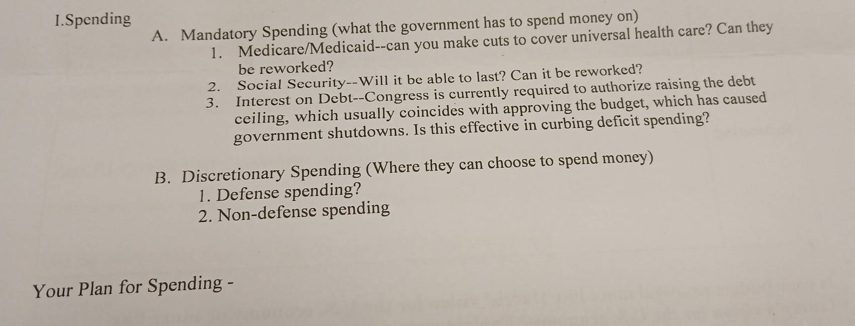 Spending 
A. Mandatory Spending (what the government has to spend money on) 
1. Medicare/Medicaid--can you make cuts to cover universal health care? Can they 
be reworked? 
2. Social Security--Will it be able to last? Can it be reworked? 
3. Interest on Debt--Congress is currently required to authorize raising the debt 
ceiling, which usually coincides with approving the budget, which has caused 
government shutdowns. Is this effective in curbing deficit spending? 
B. Discretionary Spending (Where they can choose to spend money) 
1. Defense spending? 
2. Non-defense spending 
Your Plan for Spending -