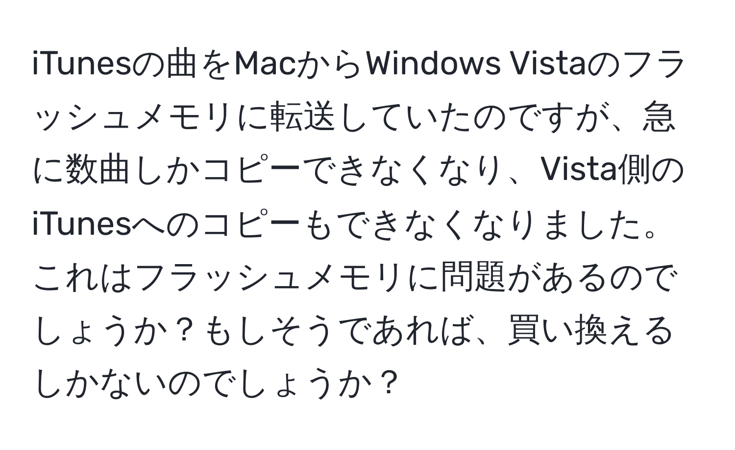 iTunesの曲をMacからWindows Vistaのフラッシュメモリに転送していたのですが、急に数曲しかコピーできなくなり、Vista側のiTunesへのコピーもできなくなりました。これはフラッシュメモリに問題があるのでしょうか？もしそうであれば、買い換えるしかないのでしょうか？