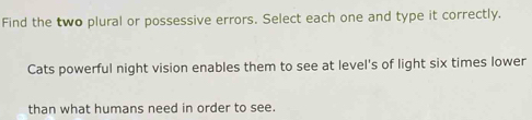 Find the two plural or possessive errors. Select each one and type it correctly. 
Cats powerful night vision enables them to see at level's of light six times lower 
than what humans need in order to see.