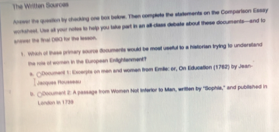 The Written Sources
Answer the question by checking one box below. Then complete the stalements on the Comparison Essay
werksheet. Use all your notes to help you take part in an all-class debate about these documents—and to
answer the final DBO for the lesson.
1. Which of these primary source documents would be most useful to a historian trying to understand
the roie of women in the European Enlightenment?
s. △Document 1: Excerpts on men and women from Emile: or, On Education (1762) by Jean-
Jacques Rousseau
b. ○Document 2: A passage from Women Not Inferior to Man, written by "Sophia," and published in
London in 1739