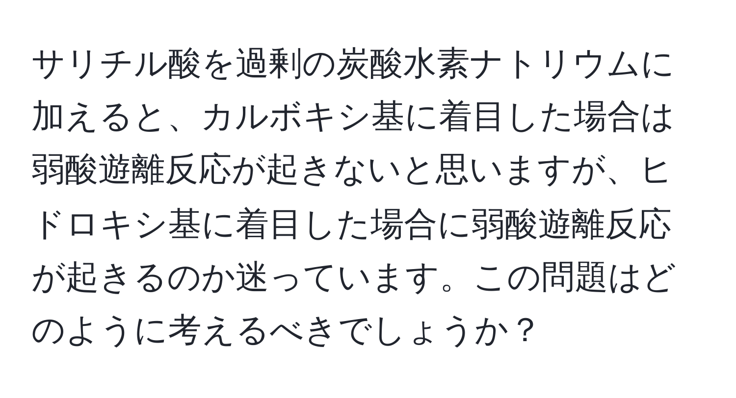 サリチル酸を過剰の炭酸水素ナトリウムに加えると、カルボキシ基に着目した場合は弱酸遊離反応が起きないと思いますが、ヒドロキシ基に着目した場合に弱酸遊離反応が起きるのか迷っています。この問題はどのように考えるべきでしょうか？