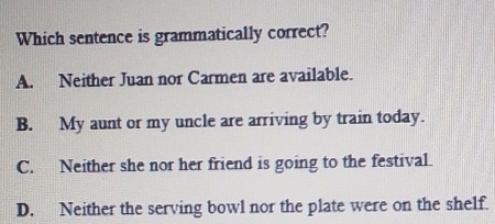 Which sentence is grammatically correct?
A.      Neither Juan nor Carmen are available.
B.  My aunt or my uncle are arriving by train today.
C.     Neither she nor her friend is going to the festival.
D.    Neither the serving bowl nor the plate were on the shelf.