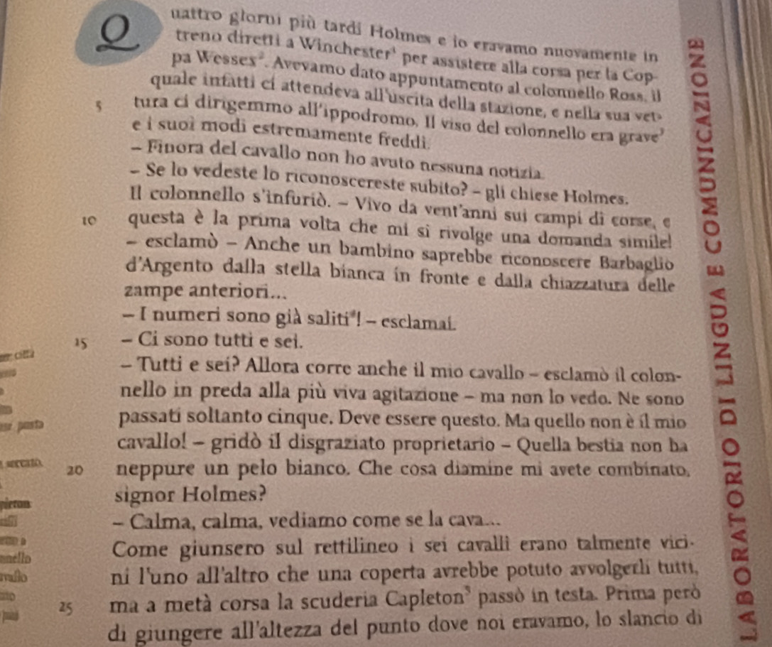 uattro glorni più tardi Holmes e io eravamo nuovamente in
treno diretti a Winchester' per assistere alla corsa per la Cop-
pa Wessex". Avevamo dato appuntamento al colonnello Ross. l
quale infatti cí attendeva all'uscita della stazione, e nella sua vet
5 tura ci dirigemmo all'ippodromo. Il viso del colonnello era grave
e i suoi modi estremamente freddi.
- Finora del cavallo non ho avuto nessuna notizia.
-Se lo vedeste lo riconoscereste subito? - gli chiese Holmes.
Il colonnello s'infuriò. ~ Vivo da vent'anni sui campi di corse, e
10 questa è la prima volta che mi si rivolge una domanda simile!
- esclamò - Anche un bambino saprebbe riconoscere Barbaglio
d'Argento dalla stella bianca ín fronte e dalla chiazzatura delle
zampe anteriori...
- I numeri sono già saliti ! - esclamai.
15 - Ci sono tutti e sei.
er clla
- Tutti e sei? Allora corre anche il mio cavallo - esclamò il colon-
nello in preda alla più viva agitazione - ma non lo vedo. Ne sono
esº posta passati soltanto cinque. Deve essere questo. Ma quello non è íl mio
cavallo! - gridò il disgraziato proprietario - Quella bestia non ha
sercató.  20 neppure un pelo bianco. Che cosa diamine mi avete combinato.
pleton signor Holmes?
- Calma, calma, vediamo come se la cava...
D
unéllo Come giunsero sul rettilineo i sei cavalli erano talmente vici.
malo ni l'uno all'altro che una coperta avrebbe potuto avvolgerli tutti,
ao
25 ma a metá corsa la scuderia Capleton³ passó in testa. Prima peró
di giungere all'altezza del punto dove noi eravamo, lo slancio di