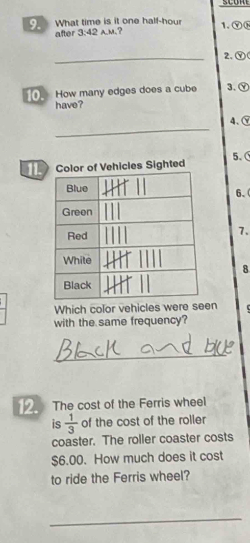 scom 
9. What time is it one half-hour 1、ⓎN 
after 3:42 A.M、? 
_2、 Ⓨ 
10. How many edges does a cube 3. Ⓨ 
have? 
_ 
4、、 
5、 
les Sighted 
6、 
7. 
8 
Which color vehicles were seen 
with the same frequency? 
_ 
12. The cost of the Ferris wheel 
is  1/3  of the cost of the roller 
coaster. The roller coaster costs
$6.00. How much does it cost 
to ride the Ferris wheel? 
_