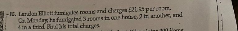 Landon Elliott fumigates rooms and charges $21.95 per room. 
On Monday, he fumigated 3 rooms in one house, 2 in another, and
4 in a third. Find his total charges. 200 items