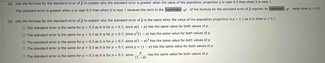 Use the formula for the standard error of p to explain why the standard error is greater when the value of the population proportion p is near 0.5 than when it is near 1.
The standard error is greater when p is near 0.5 than when it is near 1 because the term in the numerator of the formula for the standard error of β reaches its maximum value when p=0.5. 
(b) Use the formula for the standard error of β to explain why the standard error of p is the same when the value of the population proportion is rho =0.3 as it is when p=0.7.
The standard error is the same for p=0.3 as it is for p=0.7 , since p(1-p) has the same value for both values of p.
The standard error is the same for p=0.3 as it is for p=0.7 , since p^2(1-p) has the same value for both values of p.
The standard error is the same for p=0.3 as it is for p=0.7 , since p(1-p)^2 has the same value for both values of p.
The standard error is the same for p=0.3 as it is for p=0.7 , since p+(1-p) has the same value for both values of p.
The standard error is the same for p=0.3 as it is for p=0.7 , since  p/(1-p)  has the same value for both values of p.