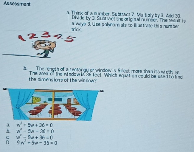 Assessment
a. Think of a number. Subtract 7. Multiply by 3. Add 30.
Divide by 3. Subtract the original number. The result is
always 3. Use polynomials to illustrate this number
trick.
b. The length of a rectangular window is 5-feet more than its width, w.
The area of the window is 36 feet. Which equation could be used to find
the dimensions of the window?
a. w^2+5w+36=0
b. w^2-5w-36=0
C w^2-5w+36=0
D. 9.w^2+5w-36=0