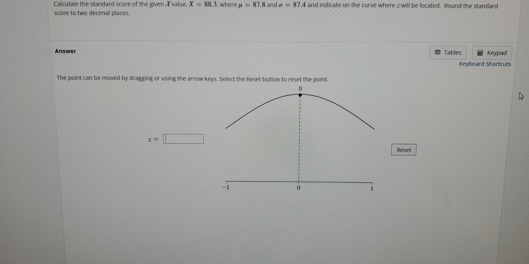 Calculate the standard score of the given Xvalue, X=88.3 , where mu =87. 8 and sigma =87.4 and indicate on the curve where £ will be located. Round the standard 
score to two decimal places. 
Answer Tables Keypad 
Keyboard Shortcuts 
The point can be moved by dragging or using the arrow keys. Select the Reset button to reset the point.
z=□
Reset