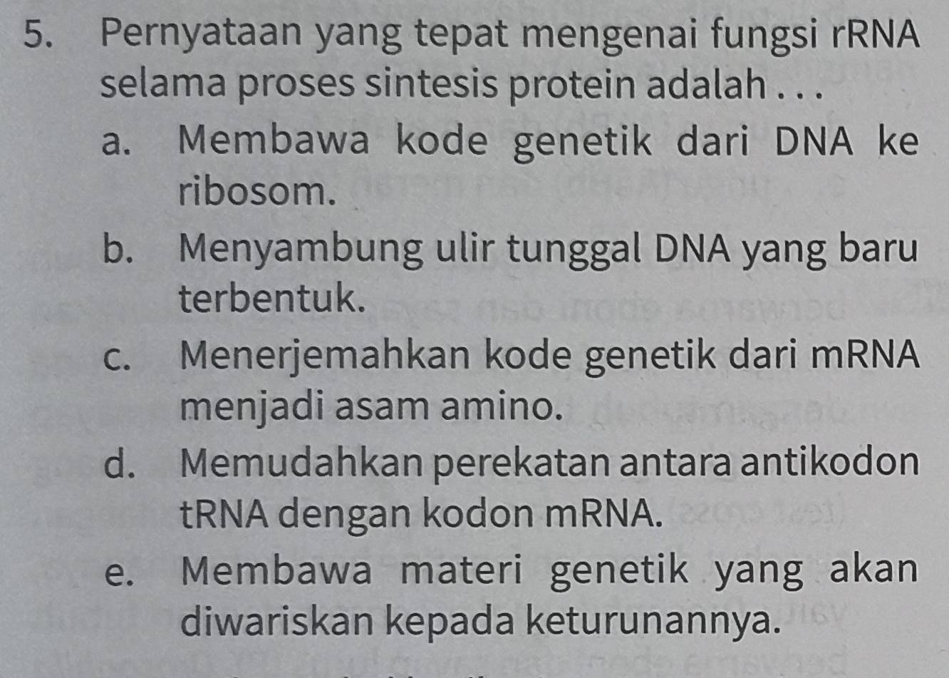 Pernyataan yang tepat mengenai fungsi rRNA
selama proses sintesis protein adalah . . .
a. Membawa kode genetik dari DNA ke
ribosom.
b. Menyambung ulir tunggal DNA yang baru
terbentuk.
c. Menerjemahkan kode genetik dari mRNA
menjadi asam amino.
d. Memudahkan perekatan antara antikodon
tRNA dengan kodon mRNA.
e. Membawa materi genetik yang akan
diwariskan kepada keturunannya.