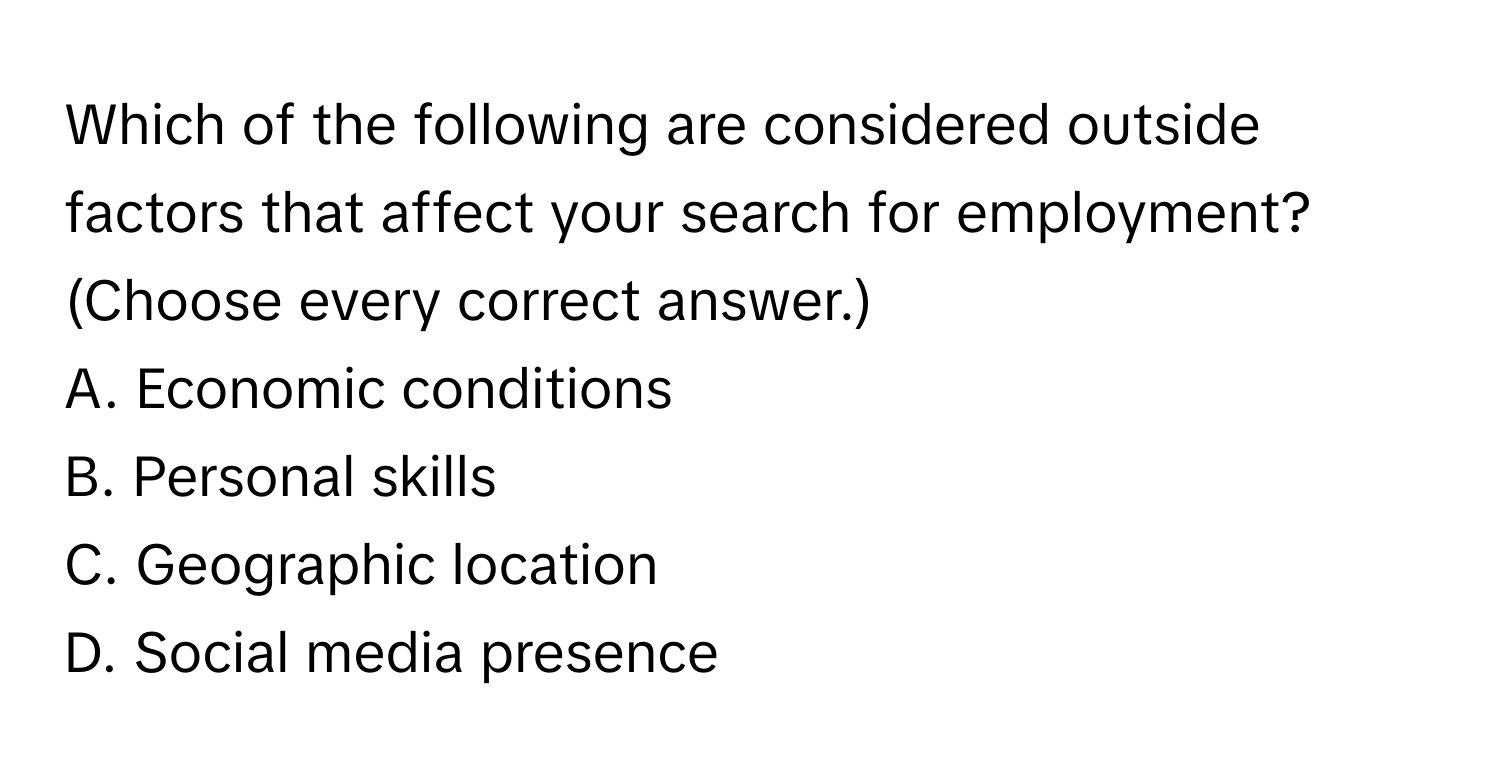 Which of the following are considered outside factors that affect your search for employment? (Choose every correct answer.)

A. Economic conditions
B. Personal skills
C. Geographic location
D. Social media presence