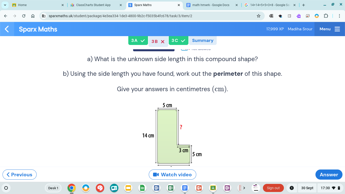 Home ClassCharts Student App Sparx Maths math hmwrk - Google Docs 14+14+5+5+3+8 - Google Se + 
sparxmaths.uk/student/package/4e3ea334-1de3-4800-9b2c-f5035b4fc678/task/3/item/2 
Sparx Maths 17,999 XP Madiha Srour Menu 
3A 3B X 3C Summary 
a) What is the unknown side length in this compound shape? 
b) Using the side length you have found, work out the perimeter of this shape. 
Give your answers in centimetres (cm). 
< Previous Watch video Answer 
Desk 1 Sign out 30 Sept 17:30