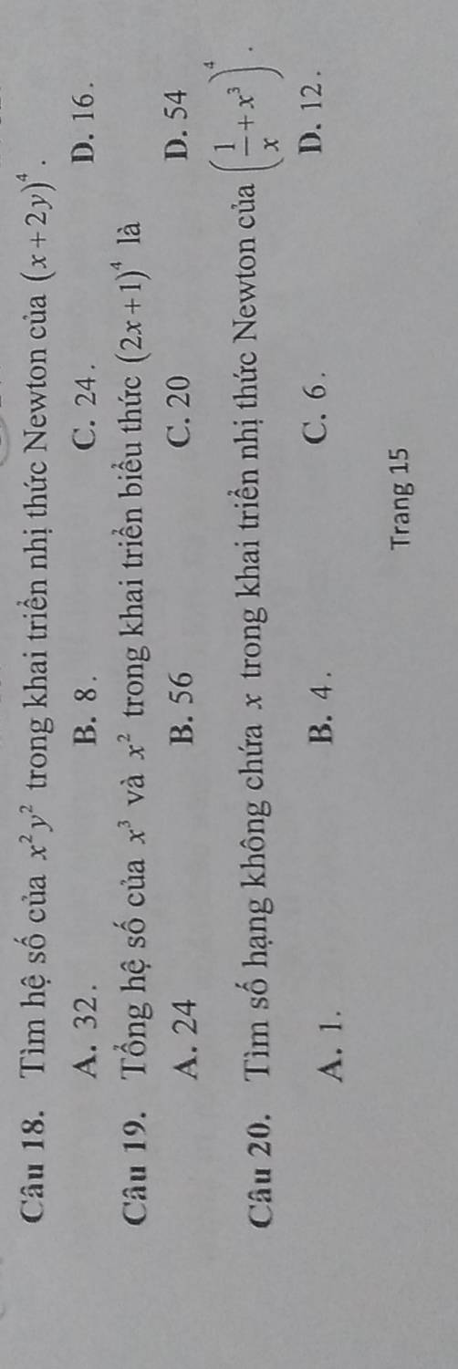 Tìm hệ cwidehat n của x^2y^2 trong khai triển nhị thức Newton của (x+2y)^4.
A. 32. B. 8. C. 24. D. 16.
Câu 19. Tổng hệ số của x^3 và x^2 trong khai triển biểu thức (2x+1)^4 là
A. 24 B. 56 C. 20 D. 54
Câu 20. Tìm số hạng không chứa x trong khai triển nhị thức Newton của ( 1/x +x^3)^4.
A. 1. C. 6. D. 12.
B. 4.
Trang 15