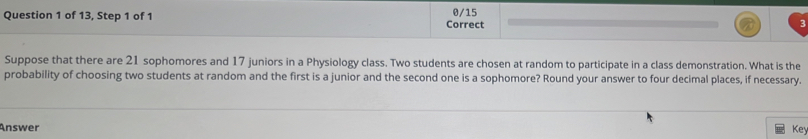 of 13, Step 1 of 1 Correct 0/15 
Suppose that there are 21 sophomores and 17 juniors in a Physiology class. Two students are chosen at random to participate in a class demonstration. What is the 
probability of choosing two students at random and the first is a junior and the second one is a sophomore? Round your answer to four decimal places, if necessary. 
Answer Key