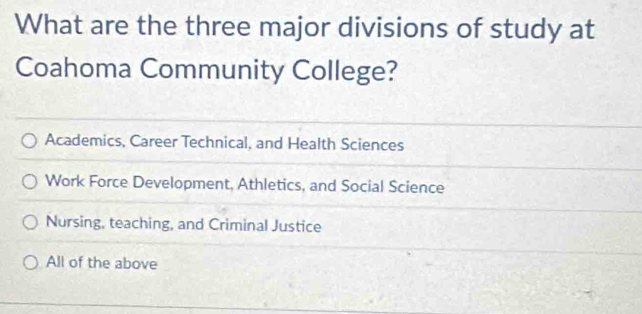 What are the three major divisions of study at
Coahoma Community College?
Academics, Career Technical, and Health Sciences
Work Force Development, Athletics, and Social Science
Nursing, teaching, and Criminal Justice
All of the above