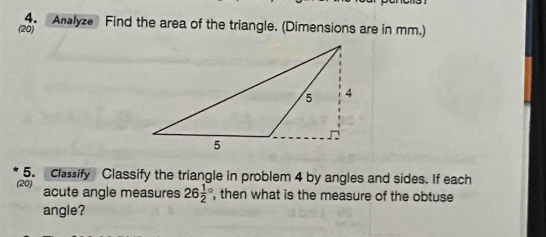 Analyze Find the area of the triangle. (Dimensions are in mm.) 
(20) 
5. Classify Classify the triangle in problem 4 by angles and sides. If each 
(20) acute angle measures 26frac 12° , then what is the measure of the obtuse 
angle?