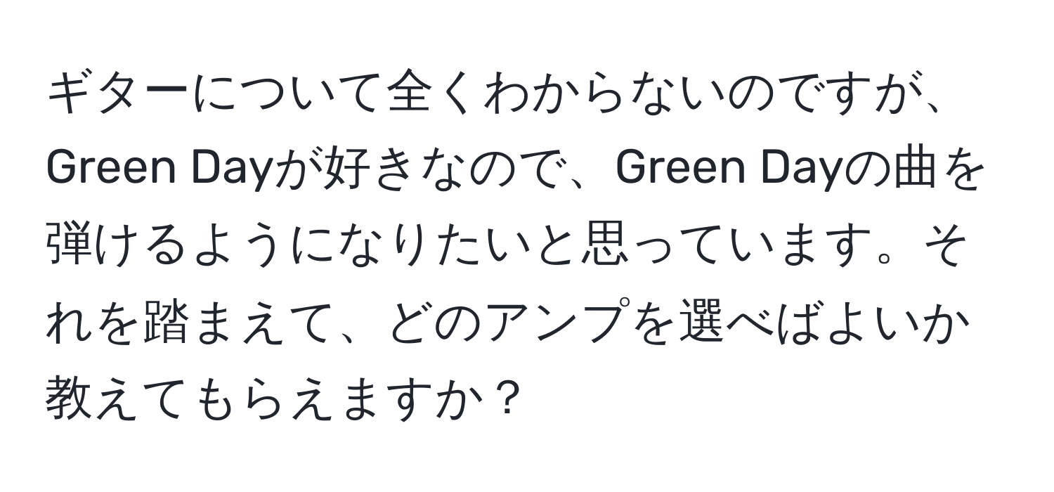 ギターについて全くわからないのですが、Green Dayが好きなので、Green Dayの曲を弾けるようになりたいと思っています。それを踏まえて、どのアンプを選べばよいか教えてもらえますか？