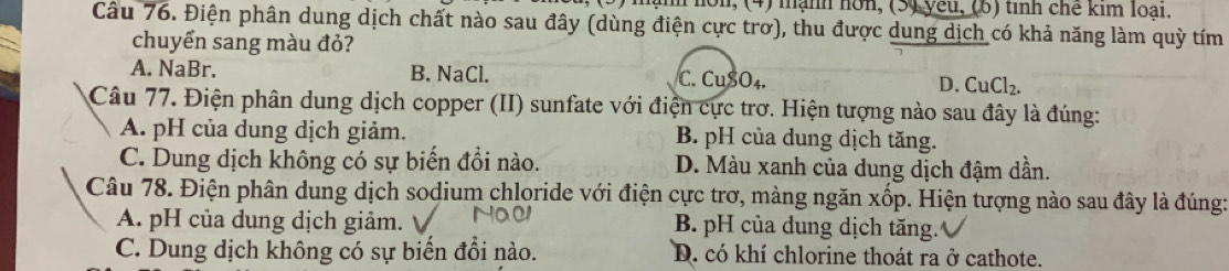 non, (4) mạnh nơn, (5) yeu, (6) tinh chế kim loại.
Câu 76. Điện phân dung dịch chất nào sau đây (dùng điện cực trơ), thu được dung dịch có khả năng làm quỳ tím
chuyển sang màu đỏ?
A. NaBr. B. NaCl. C. CuSO₄. D. CuCl_2. 
Câu 77. Điện phân dung dịch copper (II) sunfate với điện cực trơ. Hiện tượng nào sau đây là đúng:
A. pH của dung dịch giảm. B. pH của dung dịch tăng.
C. Dung dịch không có sự biến đổi nào. D. Màu xanh của dung dịch đậm dần.
Câu 78. Điện phân dung dịch sodium chloride với điện cực trơ, màng ngăn xốp. Hiện tượng nào sau đây là đúng:
A. pH của dung dịch giảm. B. pH của dung dịch tăng.
C. Dung dịch không có sự biến đổi nào. D. có khí chlorine thoát ra ở cathote.