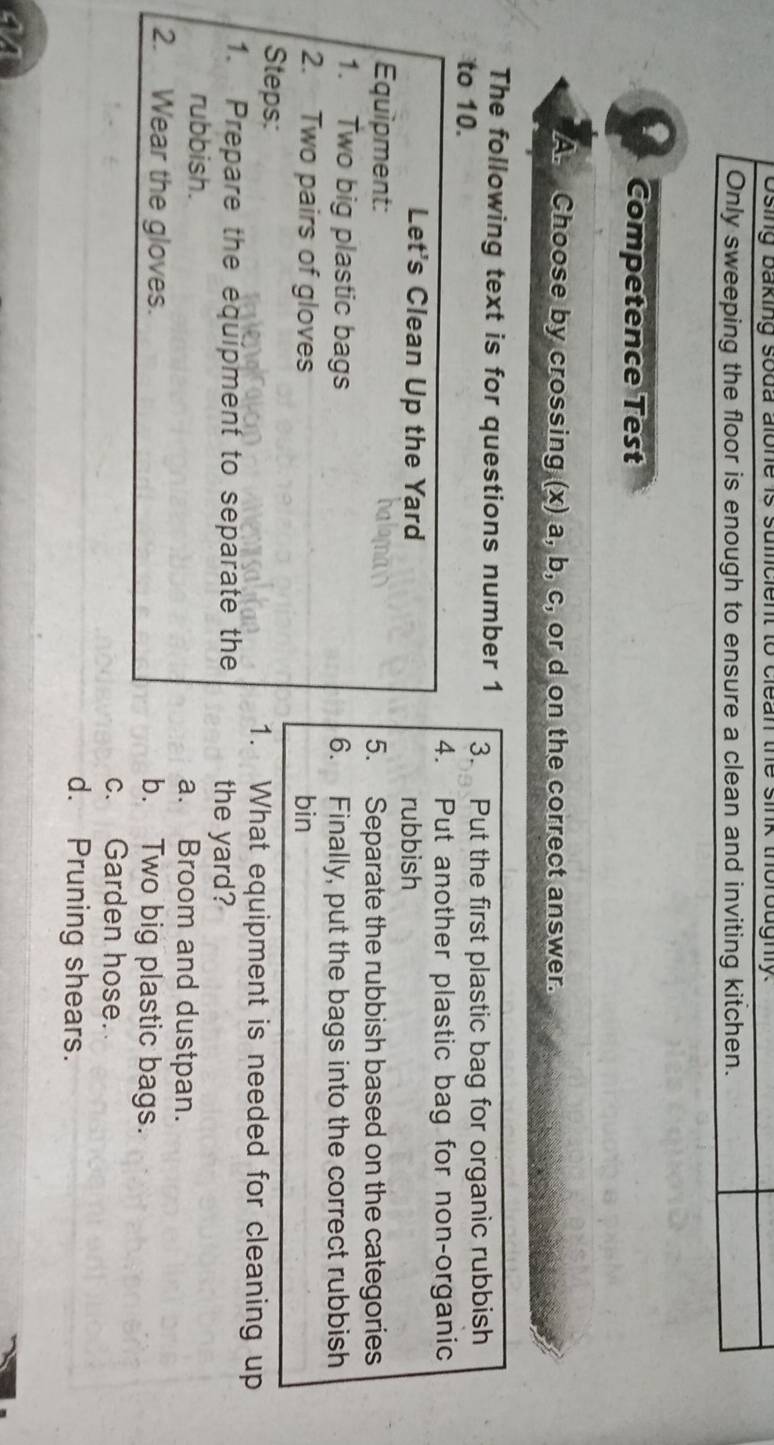 Osing baking soda alone is sullicient to clean the sink thoroughly.
Only sweeping the floor is enough to ensure a clean and inviting kitchen.
Competence Test
A. Choose by crossing (x) a, b, c, or d on the correct answer.
The following text is for questions number 1
to 10. 3. Put the first plastic bag for organic rubbish
4. Put another plastic bag for non-organic
Let's Clean Up the Yard rubbish
Equipment: 5. Separate the rubbish based on the categories
1. Two big plastic bags 6. Finally, put the bags into the correct rubbish
2. Two pairs of gloves bin
Steps: 1. What equipment is needed for cleaning up
1. Prepare the equípment to separate the the yard?
rubbish. a. Broom and dustpan.
2. Wear the gloves. b. Two big plastic bags.
c. Garden hose.
d. Pruning shears.