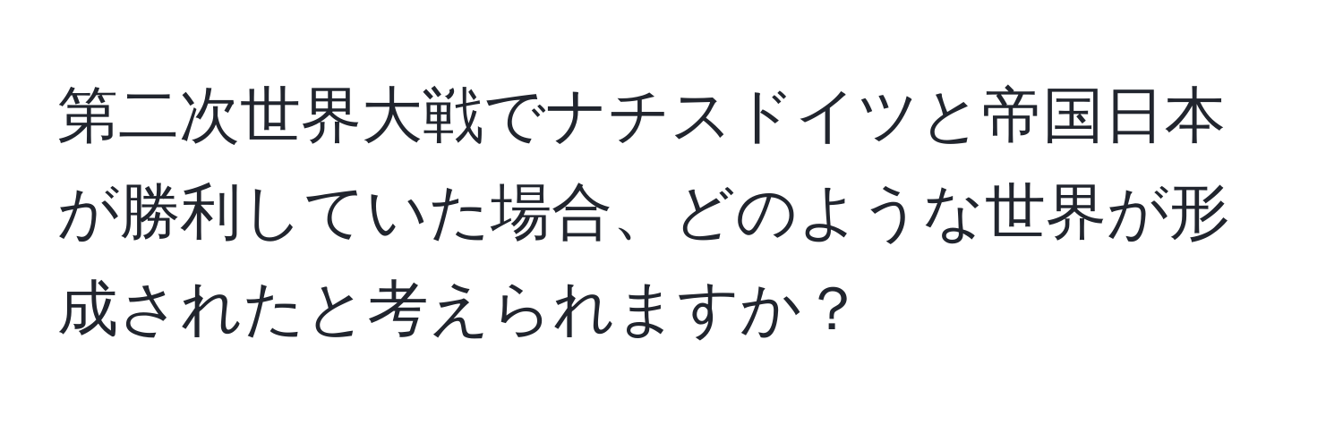 第二次世界大戦でナチスドイツと帝国日本が勝利していた場合、どのような世界が形成されたと考えられますか？