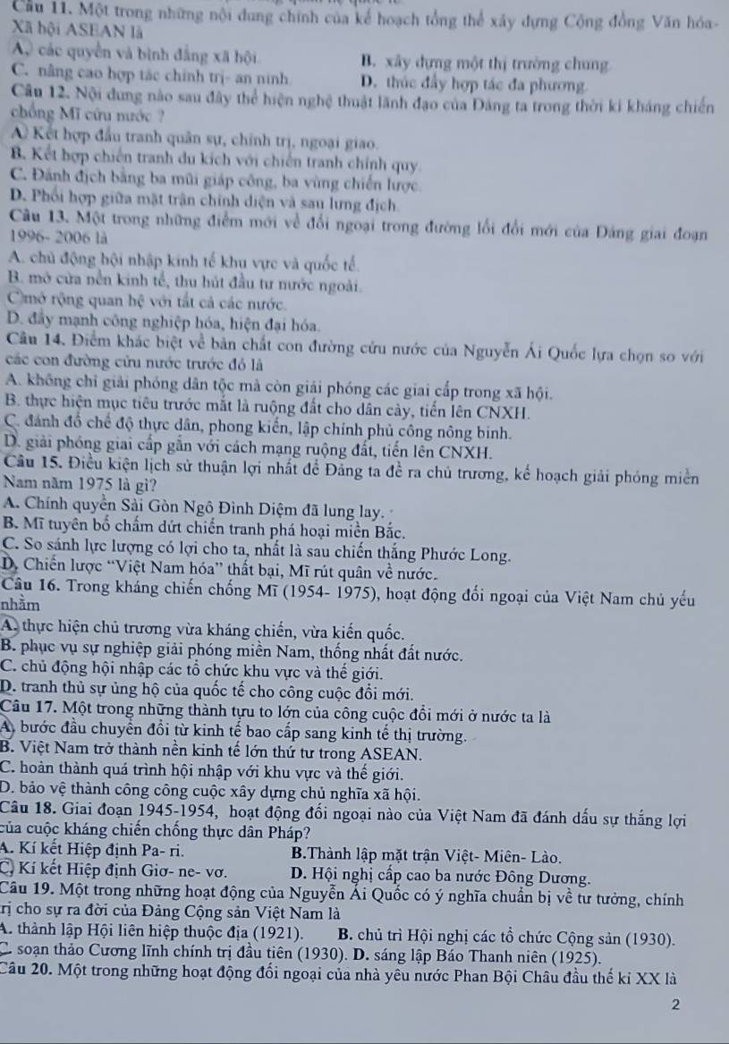Cầu 11. Một trong những nội dung chính của kể hoạch tổng thể xây dựng Cộng đồng Văn hóa-
Xã hội ASEAN là
A các quyền và bình đẳng xã hội B. xây dựng một thị trường chung
C. nâng cao hợp tác chính trị- an ninh D. thúc đầy hợp tác đa phương
Câu 12. Nội dung nào sau đây thể hiện nghệ thuật lãnh đạo của Đảng ta trong thời ki kháng chiến
chống Mĩ cứu nước ?
ề Kết hợp đầu tranh quân sự, chính trị, ngoại giao.
B. Kết hợp chiến tranh du kích với chiến tranh chính quy.
C. Đánh địch bằng ba mũi giáp công, ba vùng chiến lược.
D. Phối hợp giữa mặt trận chính diện và sau lưng địch.
Câu 13. Một trong những điểm mới về đối ngoại trong đường lối đổi mới của Đảng giai đoạn
1996- 2006 là
A. chủ động hội nhập kinh tế khu vực và quốc tế.
B. mở cửa nền kinh tế, thu hút đầu tư nước ngoài.
Cmở rộng quan hhat c với tất cả các nước.
D. đây mạnh công nghiệp hóa, hiện đại hóa.
Câu 14. Điểm khác biệt về bản chất con đường cứu nước của Nguyễn Ái Quốc lựa chọn so với
các con đường cửu nước trước đó là
A. không chỉ giải phóng dân tộc mà còn giải phóng các giai cấp trong xã hội.
B. thực hiện mục tiêu trước mắt là ruộng đất cho dân cây, tiến lên CNXH.
C. đánh đổ chế độ thực dân, phong kiến, lập chính phủ công nông binh.
D. giải phóng giai cấp gắn với cách mạng ruộng đất, tiến lên CNXH.
Câu 15. Điều kiện lịch sử thuận lợi nhất để Đảng ta đề ra chủ trương, kể hoạch giải phóng miền
Nam năm 1975 là gì?
A. Chính quyền Sải Gòn Ngô Đình Diệm đã lung lay.
B. Mĩ tuyên bố chấm dứt chiến tranh phá hoại miền Bắc.
C. So sánh lực lượng có lợi cho ta, nhất là sau chiến thắng Phước Long.
D. Chiến lược “Việt Nam hóa” thất bại, Mĩ rút quân về nước.
Câu 16. Trong kháng chiến chống Mĩ (1954- 1975), hoạt động đối ngoại của Việt Nam chủ yếu
nhằm
A. thực hiện chủ trương vừa kháng chiến, vừa kiến quốc.
B. phục vụ sự nghiệp giải phóng miền Nam, thống nhất đất nước.
C. chủ động hội nhập các tổ chức khu vực và thế giới.
D. tranh thủ sự ủng hộ của quốc tế cho công cuộc đổi mới.
Câu 17. Một trong những thành tựu to lớn của công cuộc đổi mới ở nước ta là
A, bước đầu chuyển đổi từ kinh tế bao cấp sang kinh tế thị trường.
B. Việt Nam trở thành nền kinh tế lớn thứ tư trong ASEAN.
C. hoàn thành quá trình hội nhập với khu vực và thế giới.
D. bảo vệ thành công công cuộc xây dựng chủ nghĩa xã hội.
Câu 18. Giai đoạn 1945-1954, hoạt động đổi ngoại nào của Việt Nam đã đánh dấu sự thắng lợi
của cuộc kháng chiến chống thực dân Pháp?
A. Kí kết Hiệp định Pa- ri. B.Thành lập mặt trận Việt- Miên- Lào.
C. Kí kết Hiệp định Giơ- ne- vơ. D. Hội nghị cấp cao ba nước Đông Dương.
Câu 19. Một trong những hoạt động của Nguyễn Ái Quốc có ý nghĩa chuẩn bị về tư tưởng, chính
trị cho sự ra đời của Đảng Cộng sản Việt Nam là
A. thành lập Hội liên hiệp thuộc địa (1921). B. chủ trì Hội nghị các tổ chức Cộng sản (1930).
C. soạn thảo Cương lĩnh chính trị đầu tiên (1930). D. sáng lập Báo Thanh niên (1925).
Câu 20. Một trong những hoạt động đối ngoại của nhà yêu nước Phan Bội Châu đầu thế kỉ XX là
2