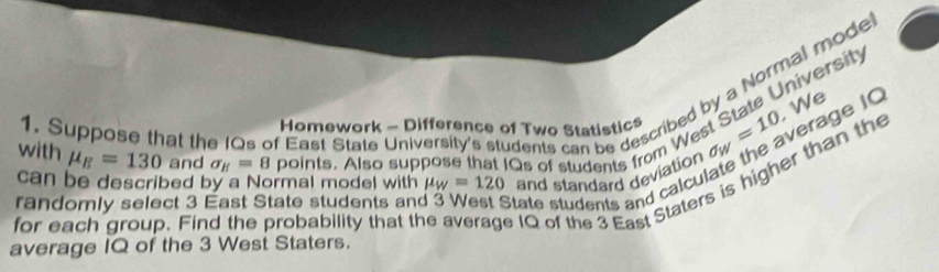 Suppose that the IQs of East State University's students can be described by a Normal model 
, We 
with mu _E=130 and sigma _H=8 points. Also suppose that IQs of students from West State Universit 
Homework - Difference of Two Statistics sigma _W=10 vrage IQ 
can be described by a Normal model with mu _w=120 and standard deviation 
for each group. Find the probability that th IQ of the 3 East Staters is higher than the 
randomly select 3 East State students an State students and calcula 
average IQ of the 3 West Staters.