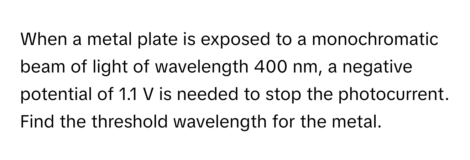 When a metal plate is exposed to a monochromatic beam of light of wavelength 400 nm, a negative potential of 1.1 V is needed to stop the photocurrent. Find the threshold wavelength for the metal.