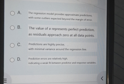 A. The regression model provides approximate predictions,
with some outliers expected beyond the margin of error.
B. The value of 8 represents perfect prediction,
as residuals approach zero at all data points.
C. Predictions are highly precise,
with minimal variance around the regression line.
D. Prediction errors are relatively high,
indicating a weak fit between predictor and response variables.