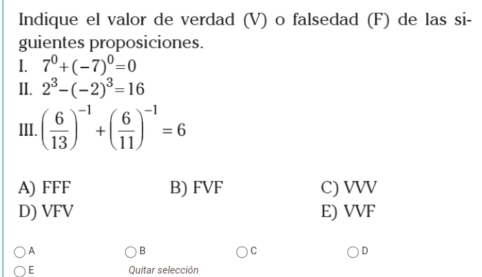 Indique el valor de verdad (V) o falsedad (F) de las si-
guientes proposiciones.
I. 7^0+(-7)^0=0
II. 2^3-(-2)^3=16
III. ( 6/13 )^-1+( 6/11 )^-1=6
A) FFF B) FVF C) VVV
D) VFV E) VVF
A
B
C
D
E Quitar selección