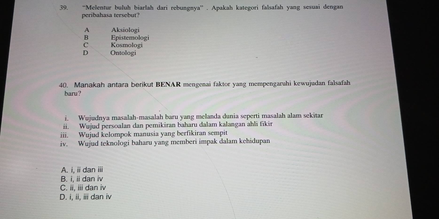 “Melentur buluh biarlah dari rebungnya” . Apakah kategori falsafah yang sesuai dengan
peribahasa tersebut?
A Aksiologi
B Epistemologi
C Kosmologi
D Ontologi
40. Manakah antara berikut BENAR mengenai faktor yang mempengaruhi kewujudan falsafah
baru?
i. Wujudnya masalah-masalah baru yang melanda dunia seperti masalah alam sekitar
ii. Wujud persoalan dan pemikiran baharu dalam kalangan ahli fikir
iii. Wujud kelompok manusia yang berfikiran sempit
iv. Wujud teknologi baharu yang memberi impak dalam kehidupan
A. i, ii dan ⅲ
B. i, ii dan iv
C. ii, iii dan iv
D. i, ii, iii dan iv