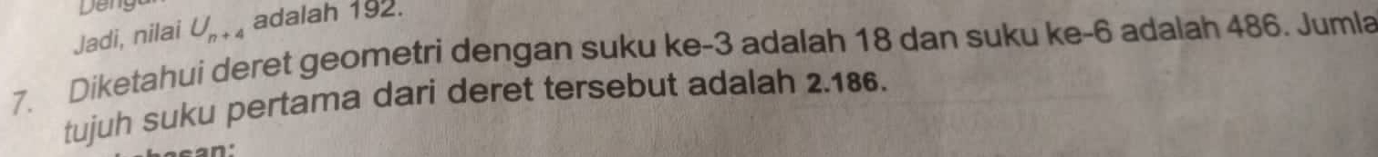 Deng 
Jadi, nilai U_n+4 adalah 192. 
7. Diketahui deret geometri dengan suku ke -3 adalah 18 dan suku ke -6 adalah 486. Jumla 
tujuh suku pertama dari deret tersebut adalah 2.186.