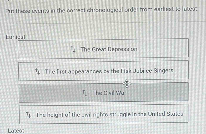 Put these events in the correct chronological order from earliest to latest:
Earliest
uparrow _downarrow  The Great Depression
t_downarrow  The first appearances by the Fisk Jubilee Singers
uparrow _downarrow  The Civil War
uparrow _downarrow  The height of the civil rights struggle in the United States
Latest