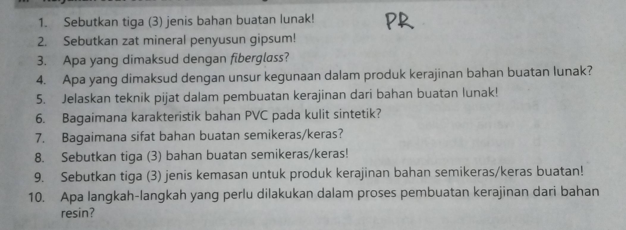 Sebutkan tiga (3) jenis bahan buatan lunak! 
2. Sebutkan zat mineral penyusun gipsum! 
3. Apa yang dimaksud dengan fiberglass? 
4. Apa yang dimaksud dengan unsur kegunaan dalam produk kerajinan bahan buatan lunak? 
5. Jelaskan teknik pijat dalam pembuatan kerajinan dari bahan buatan lunak! 
6. Bagaimana karakteristik bahan PVC pada kulit sintetik? 
7. Bagaimana sifat bahan buatan semikeras/keras? 
8. Sebutkan tiga (3) bahan buatan semikeras/keras! 
9. Sebutkan tiga (3) jenis kemasan untuk produk kerajinan bahan semikeras/keras buatan! 
10. Apa langkah-langkah yang perlu dilakukan dalam proses pembuatan kerajinan dari bahan 
resin?