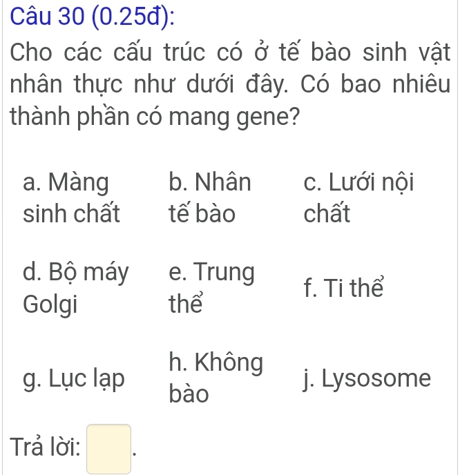 (0.25đ):
Cho các cấu trúc có ở tế bào sinh vật
nhân thực như dưới đây. Có bao nhiêu
thành phần có mang gene?
a. Màng b. Nhân c. Lưới nội
sinh chất tế bào chất
d. Bộ máy e. Trung
f. Ti thể
Golgi thể
h. Không
g. Lục lạp bào
j. Lysosome
Trả lời: