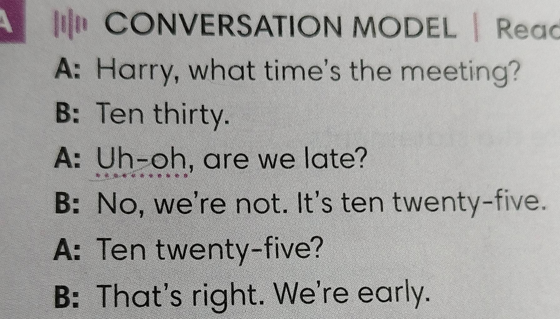 CONVERSATION MODEL | Reac
A: Harry, what time's the meeting?
B: Ten thirty.
A: Uh-oh, are we late?
B: No, we're not. It's ten twenty-five.
A: Ten twenty-five?
B: That's right. We're early.