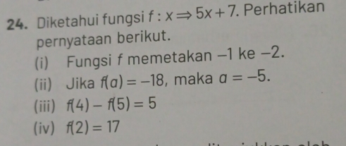 Diketahui fungsi f : xRightarrow 5x+7. Perhatikan
pernyataan berikut.
(i) Fungsi f memetakan -1 ke -2.
(ii) Jika f(a)=-18 , maka a=-5.
(iii) f(4)-f(5)=5
(iv) f(2)=17