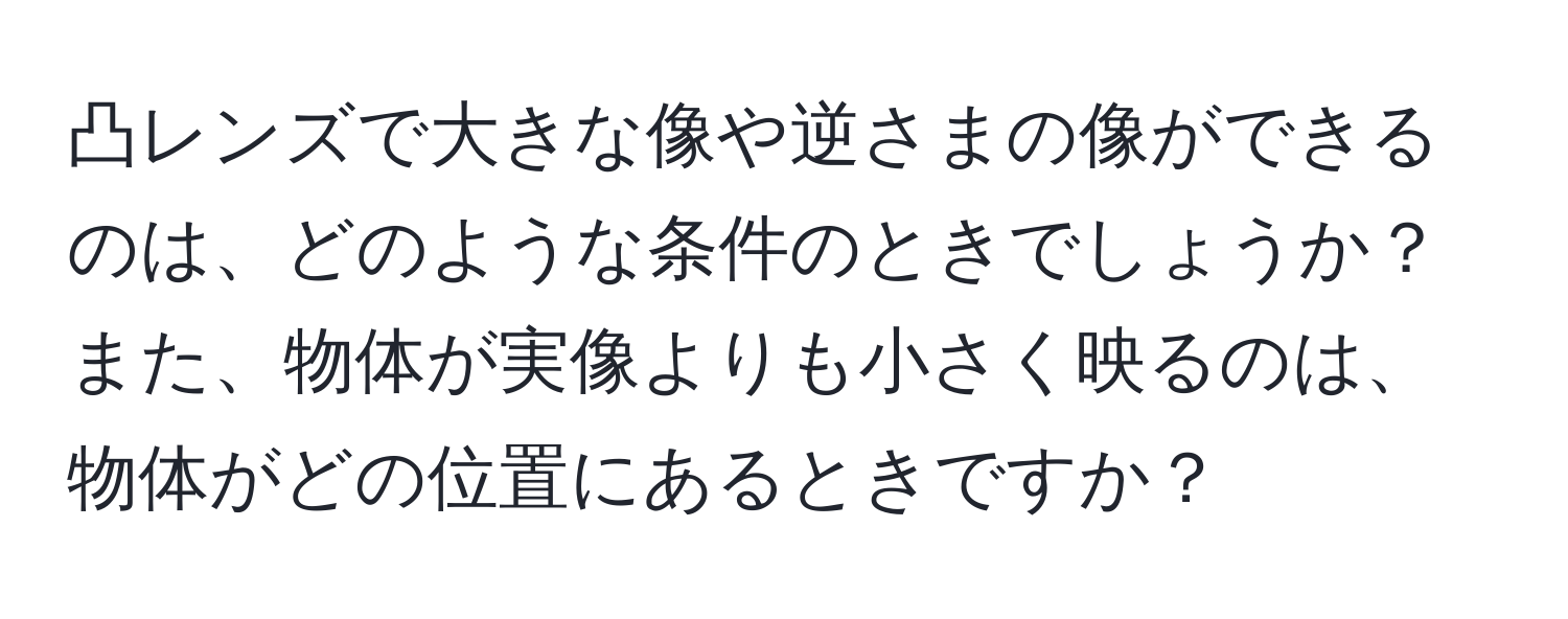 凸レンズで大きな像や逆さまの像ができるのは、どのような条件のときでしょうか？また、物体が実像よりも小さく映るのは、物体がどの位置にあるときですか？