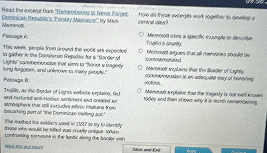 Read the excerpt from ''Remembering to Never Forget: How do these excerpts work together to develop a
Dominican Republic’s ‘Parsley Massacre'' by Mark central idea?
Memmott.
Memmott uses a specífic example to describe
Passage A: Trujillo's cruelity.
This week, people from around the world are expected Memmott argues that all memories should be
to gather in the Dominican Republic for a ''Border of conmono alsó.
Lights'' commemoration that aims to "honor a tragedy Memmott explains that the Border of Lights
long forgotten, and unknown to many people." commemoration is an adequate way of honoring 
Passage B: victims.
Trujillo, as the Border of Lights website explains, fed Memmott explains that the tragedy is not well known
and nurtured anti-Haitian sentiment and created an today and then shows why it is worth remembering.
atmosphere that still excludes ethnic Haitians from
becoming part of "the Dominican melting pot."
The method his soldiers used in 1937 to try to identify
those who would be killed was cruelly unique. When
confronting someone in the lands along the border with
Mark this and return Save and Exit fiext