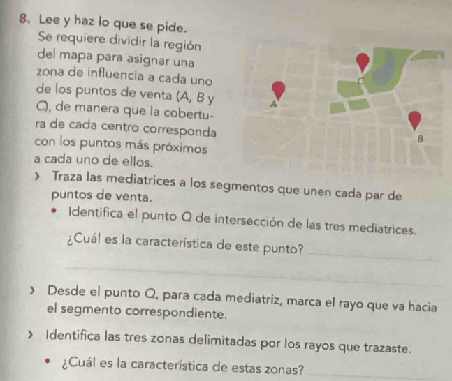 Lee y haz lo que se pide. 
Se requiere dividir la región 
del mapa para asignar una 
zona de influencia a cada uno 
de los puntos de venta (A, B y
C), de manera que la cobertu- 
ra de cada centro corresponda 
con los puntos más próximos 
a cada uno de ellos. 
》 Traza las mediatrices a los segmentos que unen cada par de 
puntos de venta. 
Identifica el punto Q de intersección de las tres mediatrices. 
_ 
¿Cuál es la característica de este punto? 
_ 
> Desde el punto Q, para cada mediatriz, marca el rayo que va hacia 
el segmento correspondiente. 
》 Identifica las tres zonas delimitadas por los rayos que trazaste. 
¿Cuál es la característica de estas zonas?_