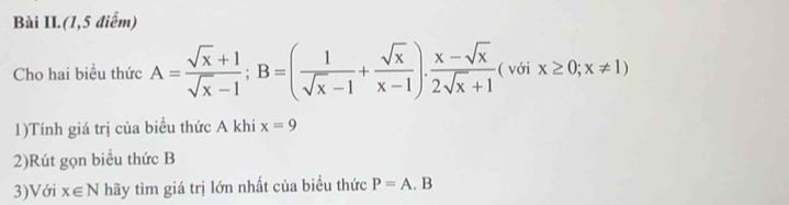 Bài II.(1,5 điểm) 
Cho hai biều thức A= (sqrt(x)+1)/sqrt(x)-1 ; B=( 1/sqrt(x)-1 + sqrt(x)/x-1 ). (x-sqrt(x))/2sqrt(x)+1  ( với x≥ 0;x!= 1)
1)Tính giá trị của biểu thức A khi x=9
2)Rút gọn biểu thức B
3)Với x∈ N hãy tìm giá trị lớn nhất của biểu thức P=A.B