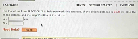 EXERCISE HINTS： GETTING STARTED | I'M STUCK! 
Use the values from PRACTICE IT to help you work this exercise. If the object distance is 21.8 cm, find the 
image distance and the magnification of the mirror
q=□ cm
M=□
Need Help? Read It