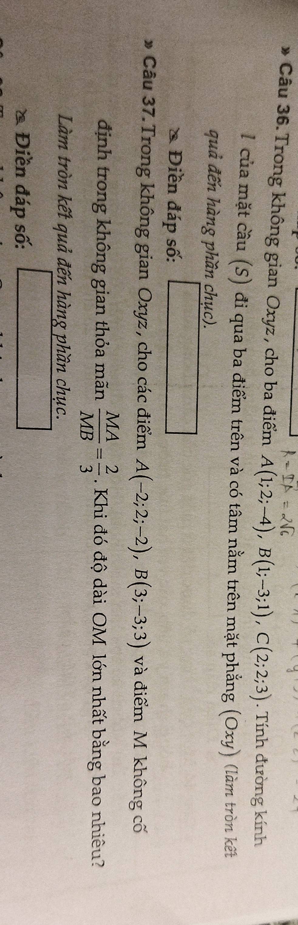 Trong không gian Oxyz , cho ba điểm A(1;2;-4), B(1;-3;1), C(2;2;3). Tính đường kính 
l của mặt cầu (S) đi qua ba điểm trên và có tâm nằm trên mặt phẳng (Oxy) (làm tròn kết 
quả đến hàng phần chục). 
* Điền đáp số: 
* Câu 37. Trong không gian Oxyz , cho các điểm A(-2;2;-2), B(3;-3;3) và điểm M không cố 
định trong không gian thỏa mãn  MA/MB = 2/3 . Khi đó độ dài OM lớn nhất bằng bao nhiêu? 
Làm tròn kết quả đến hàng phần chục. 
& Điền đáp số: