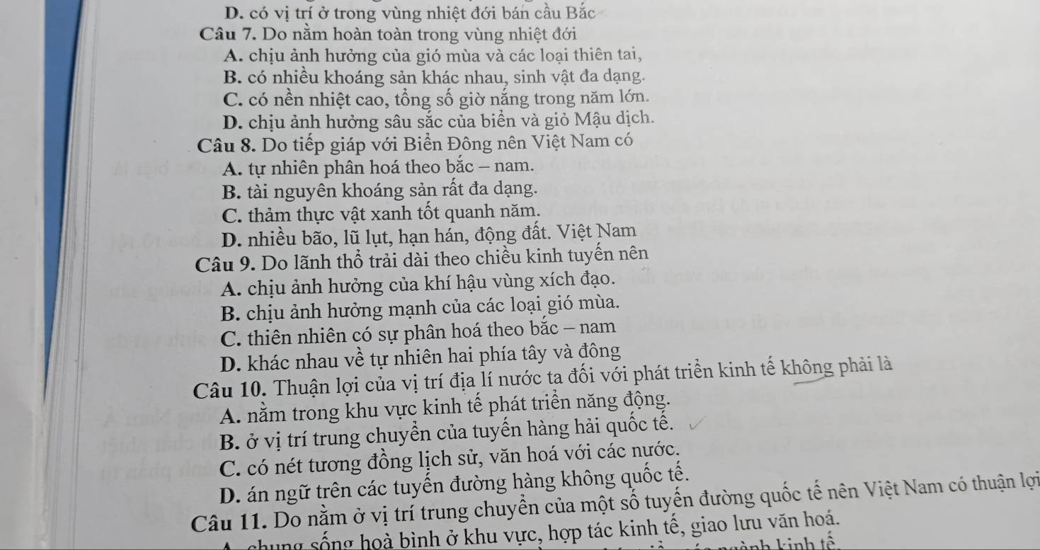 D. có vị trí ở trong vùng nhiệt đới bán cầu Bắc
Câu 7. Do nằm hoàn toàn trong vùng nhiệt đới
A. chịu ảnh hưởng của gió mùa và các loại thiên tai,
B. có nhiều khoáng sản khác nhau, sinh vật đa dạng.
C. có nền nhiệt cao, tổng số giờ nắng trong năm lớn.
D. chịu ảnh hưởng sâu sắc của biển và giỏ Mậu dịch.
Câu 8. Do tiếp giáp với Biển Đông nên Việt Nam có
A. tự nhiên phân hoá theo bắc - nam.
B. tài nguyên khoáng sản rất đa dạng.
C. thảm thực vật xanh tốt quanh năm.
D. nhiều bão, lũ lụt, hạn hán, động đất. Việt Nam
Câu 9. Do lãnh thổ trải dài theo chiều kinh tuyến nên
A. chịu ảnh hưởng của khí hậu vùng xích đạo.
B. chịu ảnh hưởng mạnh của các loại gió mùa.
C. thiên nhiên có sự phân hoá theo bắc - nam
D. khác nhau về tự nhiên hai phía tây và đông
Câu 10. Thuận lợi của vị trí địa lí nước ta đối với phát triển kinh tế không phải là
A. nằm trong khu vực kinh tế phát triển năng động.
B. ở vị trí trung chuyển của tuyến hàng hải quốc tế.
C. có nét tương đồng lịch sử, văn hoá với các nước.
D. án ngữ trên các tuyến đường hàng không quốc tế.
Câu 11. Do nằm ở vị trí trung chuyển của một số tuyến đường quốc tế nên Việt Nam có thuận lợi
chung sống hoà bình ở khu vực, hợp tác kinh tế, giao lưu văn hoá.